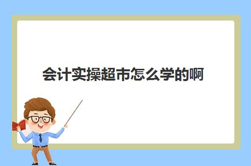 会计实操超市怎么学啊(会计初学者入门知识基础教程)