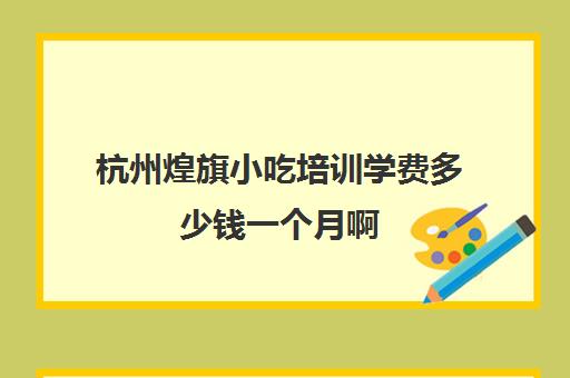 杭州煌旗小吃培训学费多少钱一个月啊(杭州小吃加盟店10大品牌)