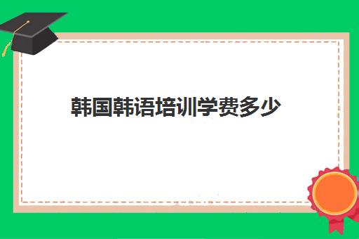 韩国韩语培训学费多少(韩语培训班一般得多少费用)