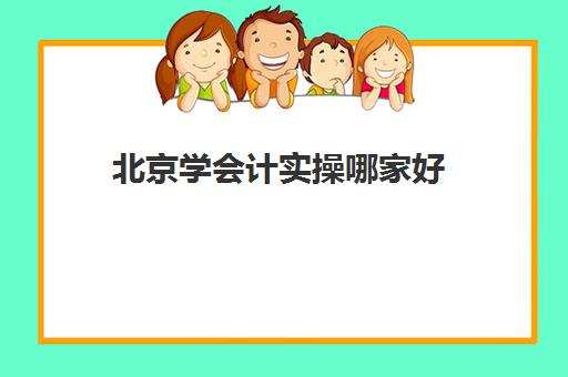 北京学会计实操哪家好(北京会计工作好找吗)