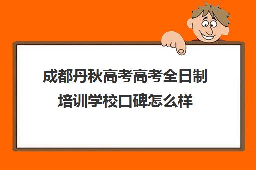 成都丹秋高考高考全日制培训学校口碑怎么样(成都高考补课机构推荐)