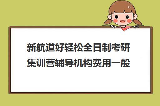 新航道好轻松全日制考研集训营辅导机构费用一般多少钱（新东方和新航道考研哪个好）