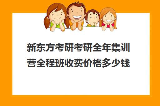 新东方考研考研全年集训营全程班收费价格多少钱（新东方考研班一般多少钱）