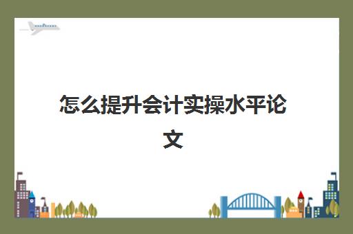 怎么提升会计实操水平论文(会计专升本毕业论文怎么写)