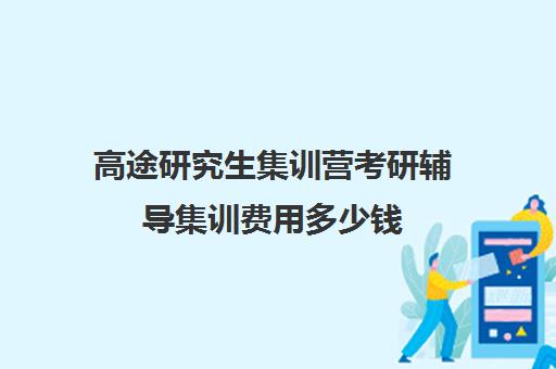 高途研究生集训营考研辅导集训费用多少钱（高途考研口碑怎么样）