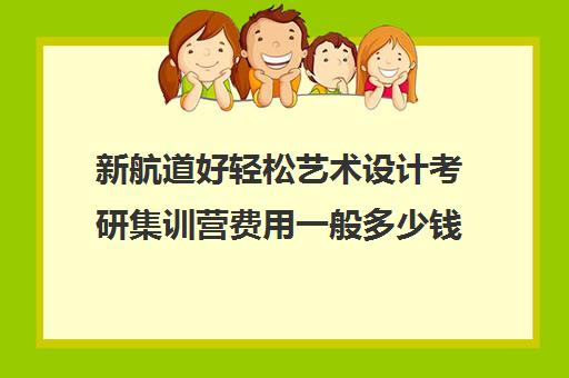 新航道好轻松艺术设计考研集训营费用一般多少钱（新航道考研怎么样）