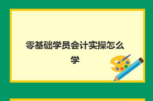 零基础学员会计实操怎么学(初学者怎样学会计)