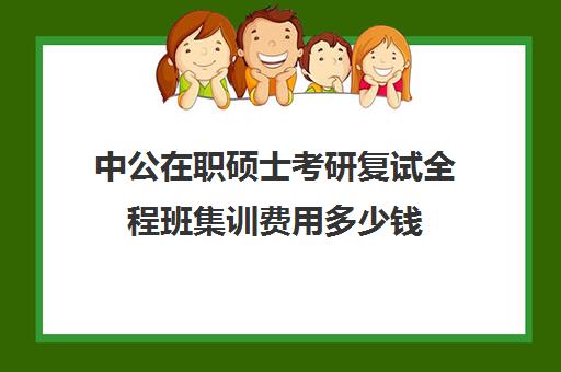 中公在职硕士考研复试全程班集训费用多少钱（中公教育好不好转正）