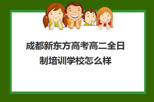 成都新东方高考高二全日制培训学校怎么样(成都高三全日制冲刺班排名)