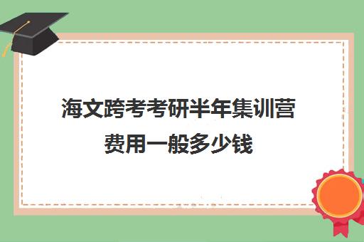 海文跨考考研半年集训营费用一般多少钱（成都海文培训价目表）