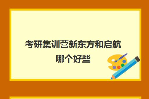 考研集训营新东方和启航哪个好些(考研半年集训营哪个好)