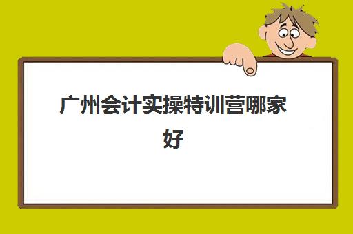 广州会计实操特训营哪家好(广州会计培训班哪个机构比较好)