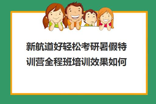 新航道好轻松考研暑假特训营全程班培训效果如何？靠谱吗（新东方和新航道哪个好）