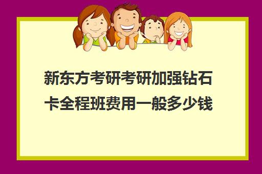 新东方考研考研加强钻石卡全程班费用一般多少钱（新东方考研班收费价格表）