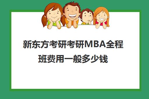 新东方考研考研MBA全程班费用一般多少钱（新东方考研收费标准）