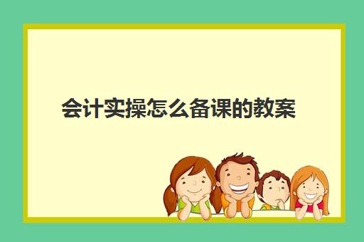 会计实操怎么备课教案(怎样学好会计这门课程)