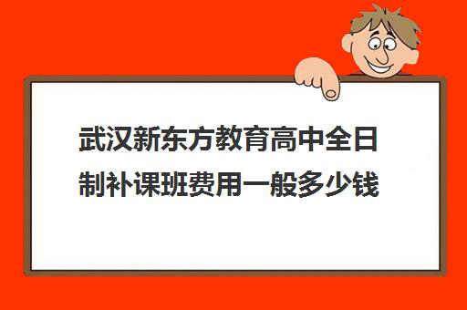 武汉新东方教育高中全日制补课班费用一般多少钱(新东方补课价目表)