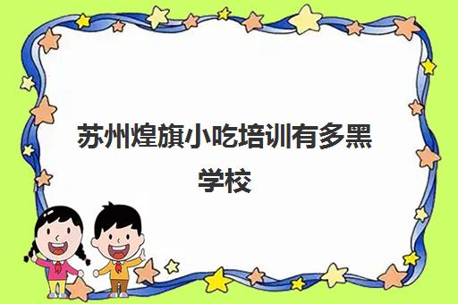 苏州煌旗小吃培训有多黑学校(旗煌小吃培训价格表)