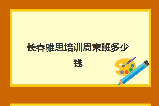 长春雅思培训周末班多少钱(长春新东方雅思培训班)