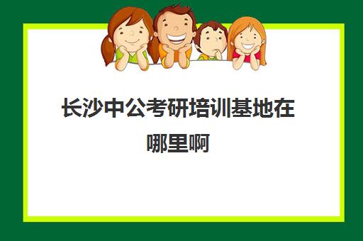 长沙中公考研培训基地在哪里啊(中公教育省考培训班价格表)