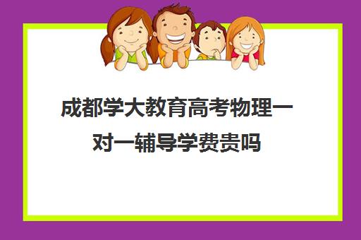 成都学大教育高考物理一对一辅导学费贵吗(成都高中一对一补课机构哪个最好)