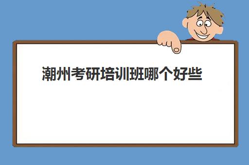 潮州考研培训班哪个好些(考研好一点的培训学校)