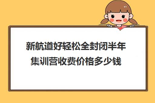 新航道好轻松全封闭半年集训营收费价格多少钱（新航道雅思一个月寒假班学费）