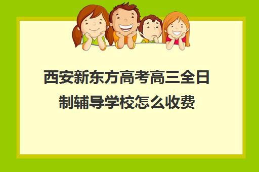 西安新东方高考高三全日制辅导学校怎么收费(西安高三全日制补课机构)