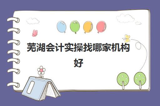 芜湖会计实操找哪家机构好(芜湖会计培训机构排名)