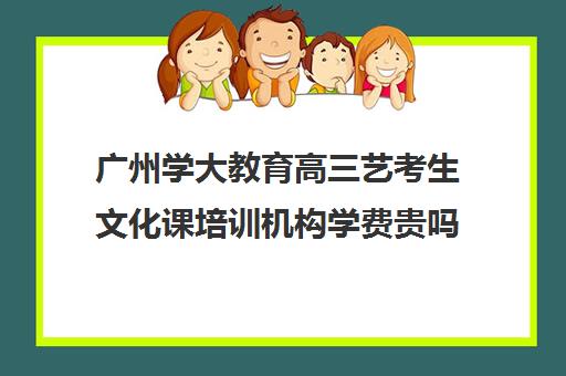 广州学大教育高三艺考生文化课培训机构学费贵吗(广州艺考培训哪家最好)