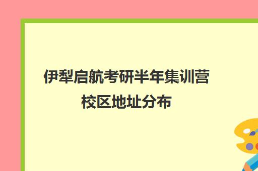 伊犁启航考研半年集训营校区地址分布（伊犁师范研究生官网）