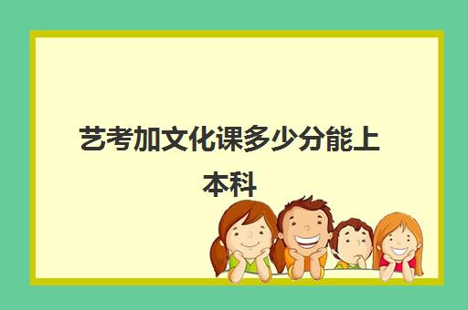 艺考加文化课多少分能上本科(艺考没过本科线能报本科吗)