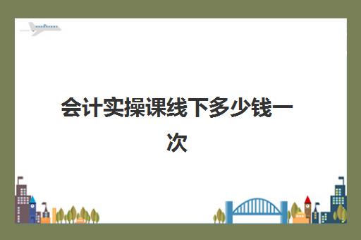 会计实操课线下多少钱一次(会计培训线上好还是线下好)