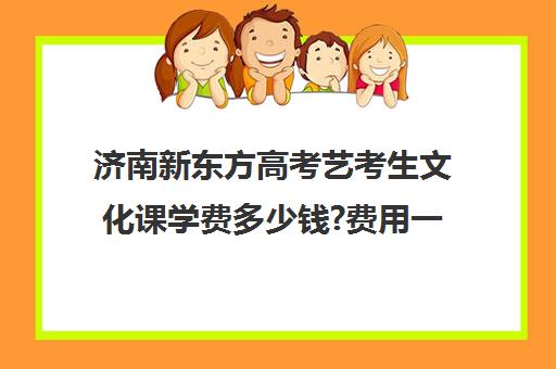 济南新东方高考艺考生文化课学费多少钱?费用一览表(新东方艺考文化课全日制辅导)