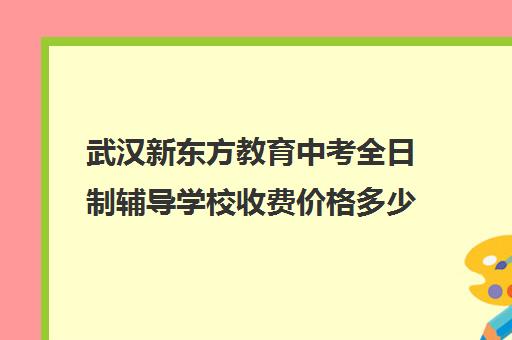 武汉新东方教育中考全日制辅导学校收费价格多少钱(武汉新东方培训机构地址电话)