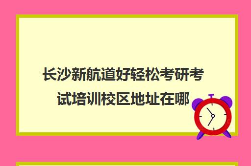 长沙新航道好轻松考研考试培训校区地址在哪（南京新航道哪个校区好）