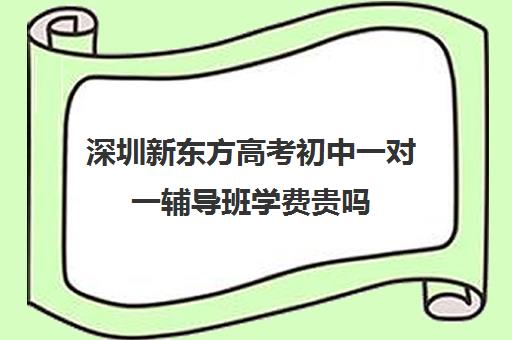 深圳新东方高考初中一对一辅导班学费贵吗(新东方学费一年多少)