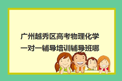 广州越秀区高考物理化学一对一辅导培训辅导班哪个好(广州最厉害高中补课机构)