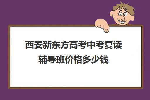 西安新东方高考中考复读辅导班价格多少钱(西安高三补课机构哪里好)