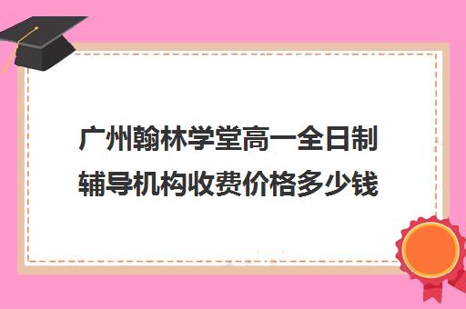 广州翰林学堂高一全日制辅导机构收费价格多少钱(广州辅导班收费价目表)