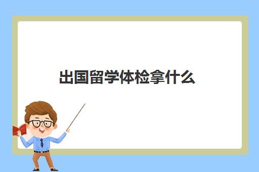 出国留学体检拿什么(出国留学体检费用多少钱)