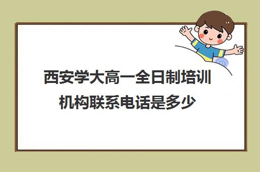 西安学大高一全日制培训机构联系电话是多少(西安学大教育校区地址)