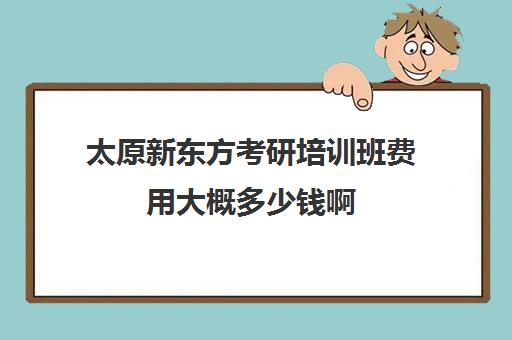 太原新东方考研培训班费用大概多少钱啊(新东方考研价格表)