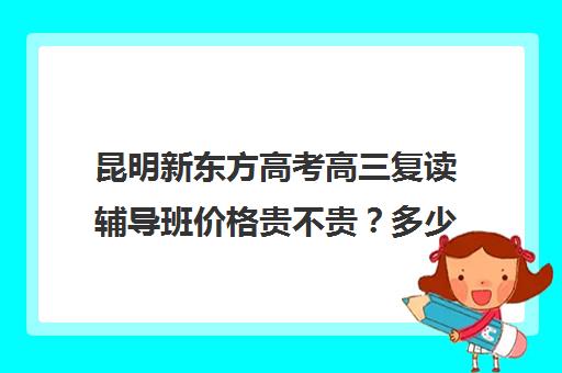 昆明新东方高考高三复读辅导班价格贵不贵？多少钱一年(高中复读费用)