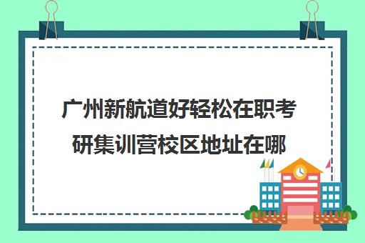 广州新航道好轻松在职考研集训营校区地址在哪（广州在职研究生招生大学）