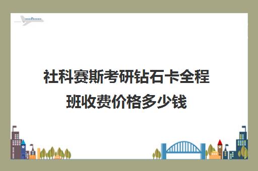 社科赛斯考研钻石卡全程班收费价格多少钱（社科赛斯考研机构怎么样）