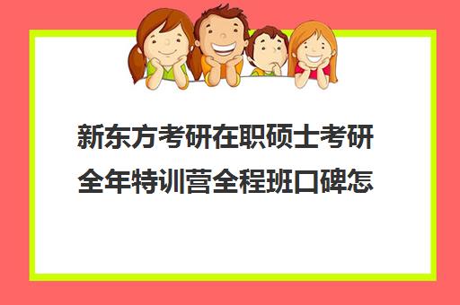 新东方考研在职硕士考研全年特训营全程班口碑怎么样？（新东方考研机构怎么样）