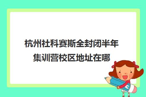 杭州社科赛斯全封闭半年集训营校区地址在哪（杭州比较正规的培训机构）