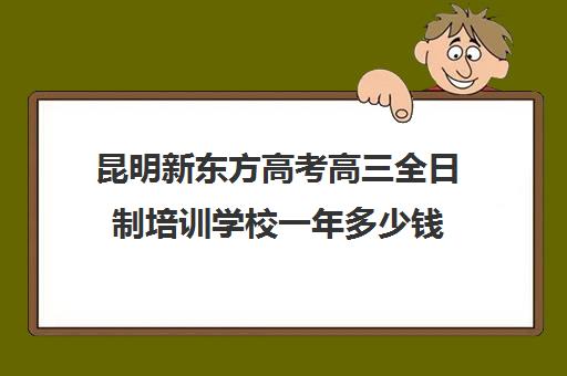 昆明新东方高考高三全日制培训学校一年多少钱(新东方高三全日制)