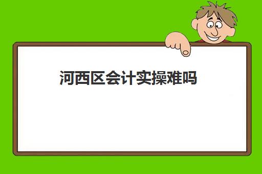 河西区会计实操难吗(初级会计证和银行从业哪个难度大)